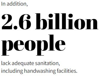 In addition, 2.6 billion people lack adequate sanitation, including handwashing facilities.